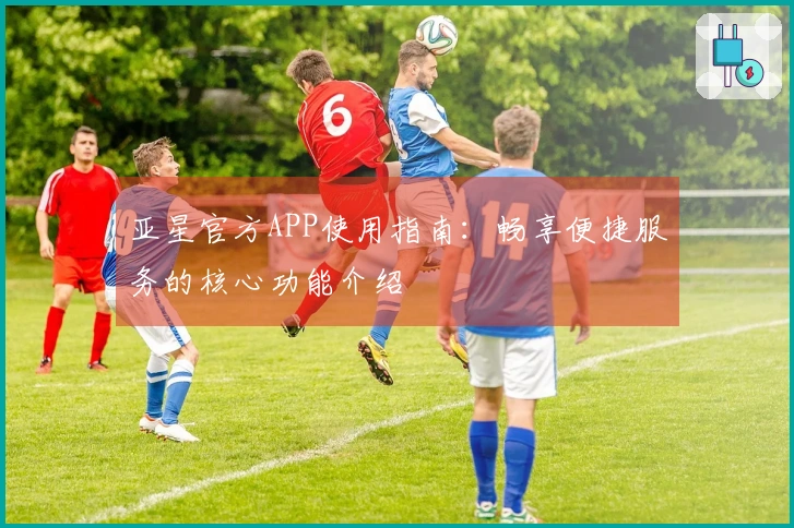 亚星官方APP使用指南：畅享便捷服务的核心功能介绍