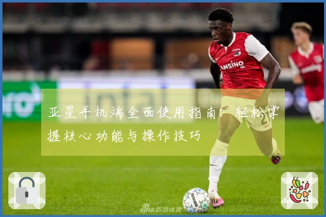 亚星手机端全面使用指南：轻松掌握核心功能与操作技巧