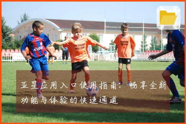 亚星应用入口使用指南：畅享全新功能与体验的快速通道
