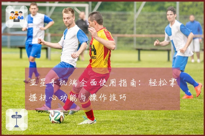 亚星手机端全面使用指南：轻松掌握核心功能与操作技巧